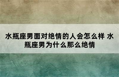 水瓶座男面对绝情的人会怎么样 水瓶座男为什么那么绝情